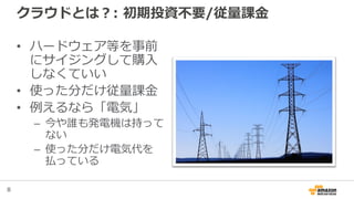 8
クラウドとは？: 初期投資不要/従量課金
• ハードウェア等を事前
にサイジングして購入
しなくていい
• 使った分だけ従量課金
• 例えるなら「電気」
– 今や誰も発電機は持って
ない
– 使った分だけ電気代を
払っている
 