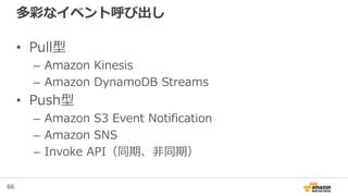 88
多彩なイベント呼び出し
• Pull型
– Amazon Kinesis
– Amazon DynamoDB Streams
• Push型
– Amazon S3 Event Notification
– Amazon SNS
– Invoke API（同期、非同期）
 