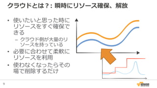 9
クラウドとは？: 瞬時にリソース確保、解放
• 使いたいと思った時に
リソースをすぐ確保で
きる
– クラウド側が大量のリ
ソースを持っている
• 必要に合わせて柔軟に
リソースを利用
• 使わなくなったらその
場で削除するだけ
 