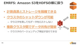 98
EMRFS: Amazon S3をHDFSの様に扱う
• 計算資源とストレージを隔離できる
• クラスタのシャットダウンが可能
– クラスタを消してもデータをロストしない
• 複数クラスタ間でデータ共有が簡単
– クラスタのバージョンアップ検証が並行できる
EMR
EMR
Amazon
S3
 