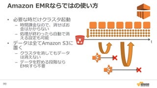99
Amazon EMRならではの使い方
• 必要な時だけクラスタ起動
– 時間課金なので、消せばお
金はかからない
– 処理が終わったら自動で消
える設定も可能
• データは全てAmazon S3に
置く
– クラスタを消してもデータ
は消えない
– データを貯める段階なら
EMRすら不要
t
 