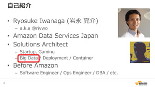 3
自己紹介
• Ryosuke Iwanaga (岩永 亮介)
– a.k.a @riywo
• Amazon Data Services Japan
• Solutions Architect
– Startup, Gaming
– Big...