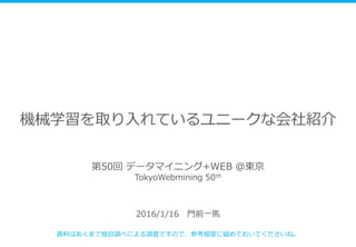 機械学習を取り入れているユニークな会社紹介
2016/1/16 門前一馬
資料はあくまで独自調べによる調査ですので、参考程度に留めておいてくださいね。
第50回 データマイニング+WEB ＠東京
TokyoWebmining 50th
 