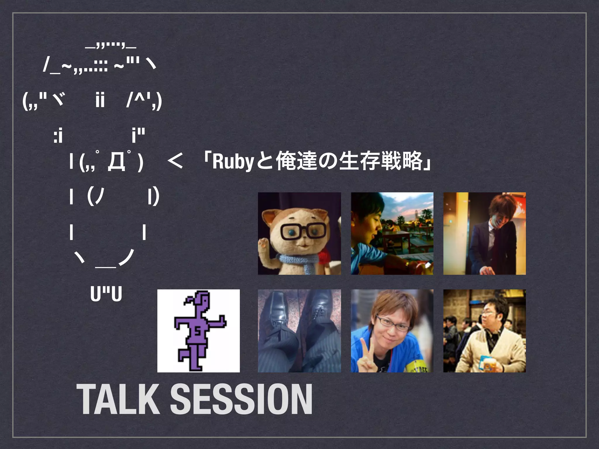 　　　　_,,...,_ 
　　/_~,,..::: ~"'ヽ 
　(,,"ヾ　 ii　/^',) 
　 　 :i　　　 i" 
　　　 | (,,ﾟДﾟ)　＜ 「Rubyと俺達の生存戦略」 
　　　 |（ﾉ　　|） 　　 
　　　 | 　　　| 
　　　 ヽ ＿ノ 
　　　 　U"U 
TALK SESSION 
 