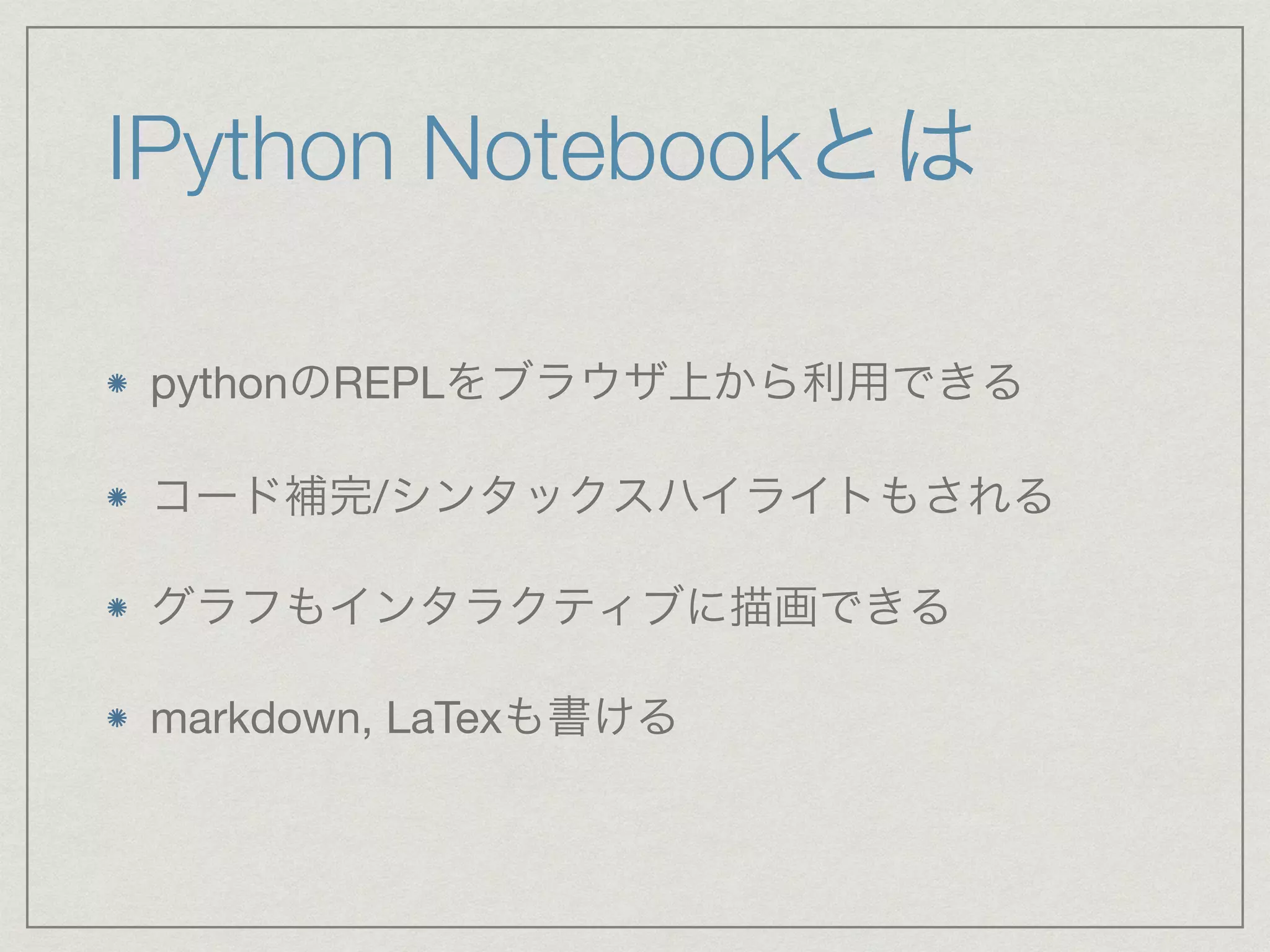 IPython Notebookとは 
pythonのREPLをブラウザ上から利用できる 
コード補完/シンタックスハイライトもされる 
グラフもインタラクティブに描画できる 
markdown, LaTexも書ける 
 