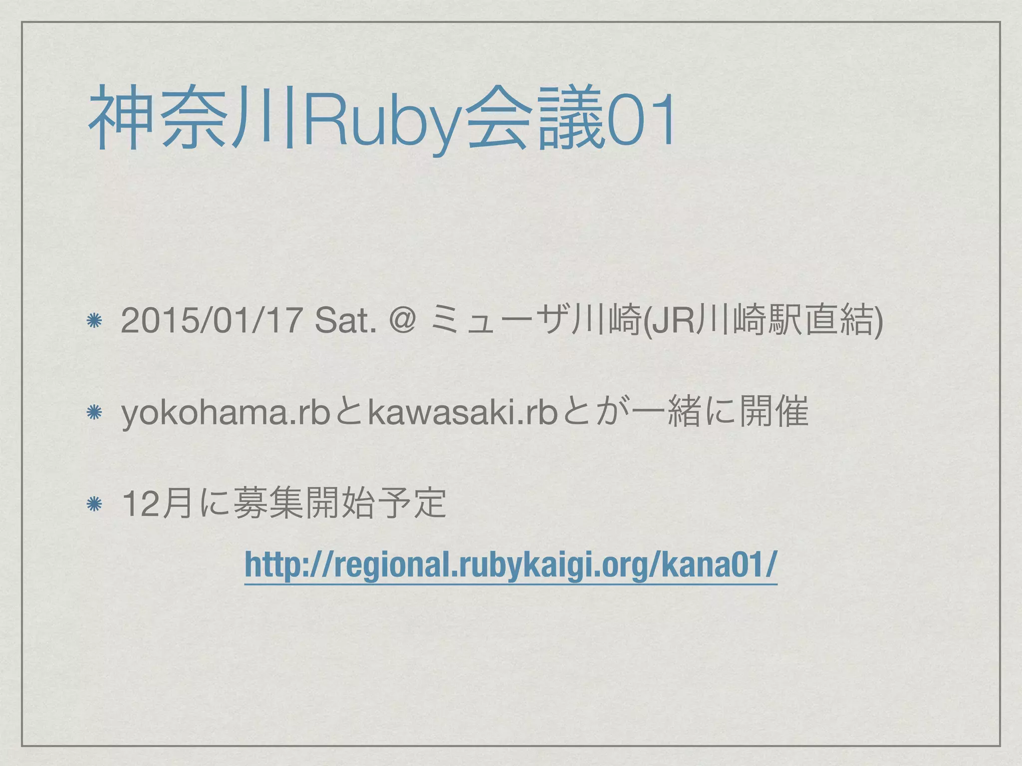 神奈川Ruby会議01 
2015/01/17 Sat. @ ミューザ川崎(JR川崎駅直結) 
yokohama.rbとkawasaki.rbとが一緒に開催 
12月に募集開始予定 
http://regional.rubykaigi.org/kana01/ 
 