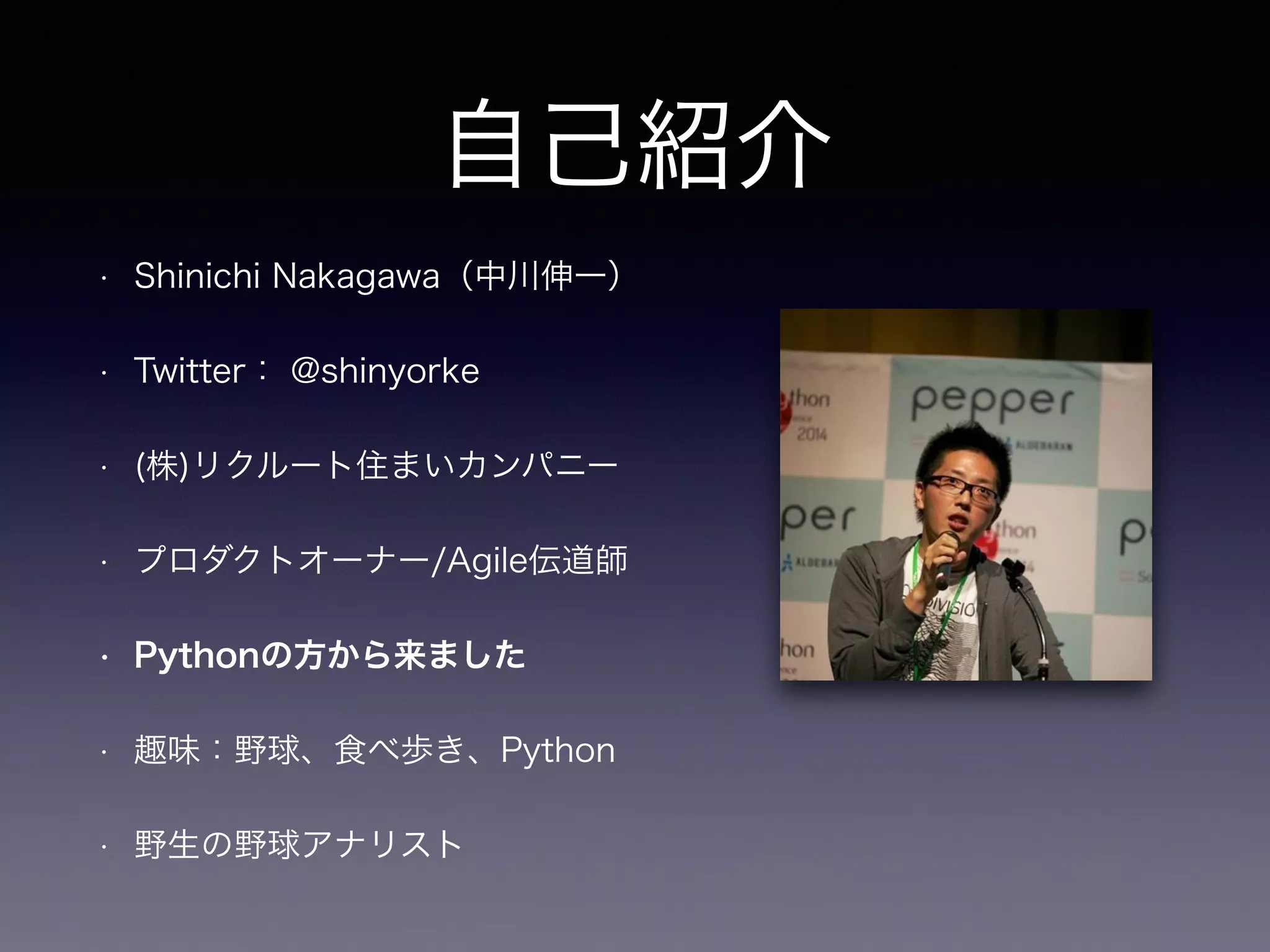 自己紹介 
• Shinichi Nakagawa（中川伸一） 
• Twitter： @shinyorke 
• (株)リクルート住まいカンパニー 
• プロダクトオーナー/Agile伝道師 
• Pythonの方から来ました 
• 趣味：野球、食べ歩き、Python 
• 野生の野球アナリスト 
 