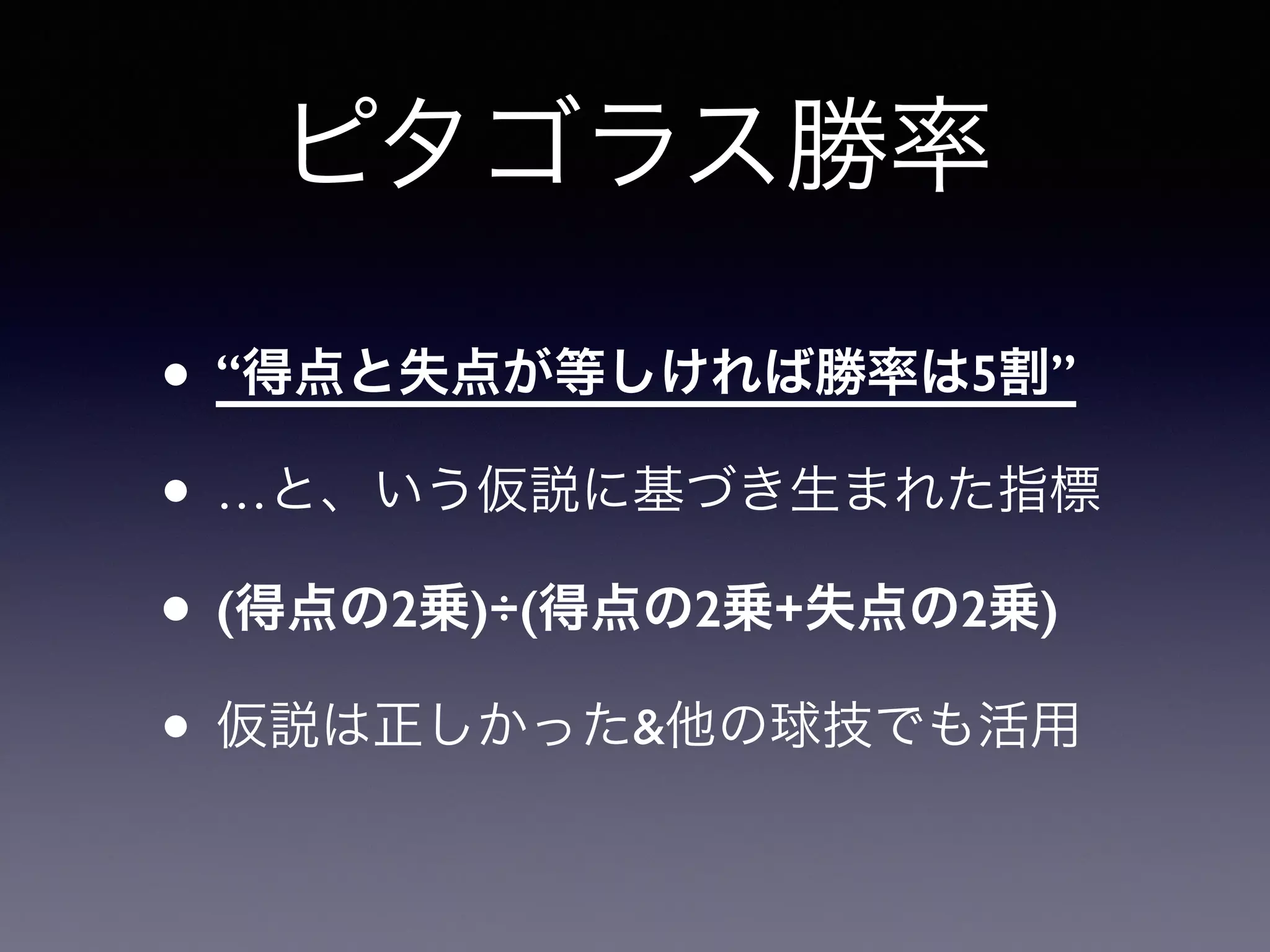 ピタゴラス勝率 
• “得点と失点が等しければ勝率は5割” 
• …と、いう仮説に基づき生まれた指標 
• (得点の2乗)÷(得点の2乗+失点の2乗) 
• 仮説は正しかった&他の球技でも活用 
 