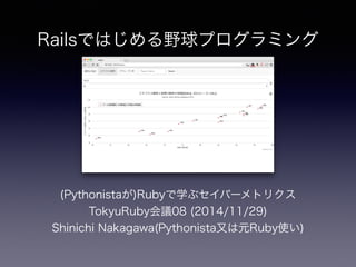 Railsではじめる野球プログラミング 
(Pythonistaが)Rubyで学ぶセイバーメトリクス 
TokyuRuby会議08 (2014/11/29) 
Shinichi Nakagawa(Pythonista又は元Ruby使い) 
 