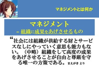 マネジメントとは何か


       マネジメント
  ＝   組織に成果をあげさせるもの
“社会には組織が供給する財とサービ
 スなしにやっていく意思も能力もな
 い。（中略）組織をして高度の成果
 をあげさせることが自由と尊厳を守
  る唯一の方策である。まえがき より
 