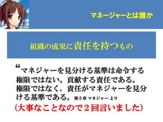 マネージャーとは誰か



  組織の成果に責任を持つもの


“マネジャーを見分ける基準は命令する
権限ではない。貢献する責任である。
権限ではなく、責任がマネジャーを見分
ける基準である。第５章 マネジャー より
(大事なことなので２回言いました）
 