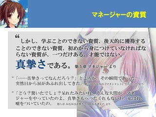 マネージャーの資質


“しかし、学ぶことのできない資質、後天的に獲得する
 ことのできない資質、初めから身につけていなければな
 らない資質が、一つだけある。才能ではない。

 真摯さである。           第５章 マネジャー より


“「……真摯さってなんだろう？」ところが、その瞬間であった。
 突然目から涙があふれ出してきた。第一章 みなみは『マネジメント』と出会った より

“「どう？驚いたでしょ？呆れたみたいね。そんな人間が、マネ
 ジャーをやっていたのよ。真摯さもへったくれもないわ。私はね、
 嘘をついていたの。 第八章 みなみは真摯さとは何かを考えた より
 