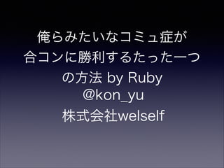 俺らみたいなコミュ症が
合コンに勝利するたった一つ
の方法 by Ruby
@kon_yu
株式会社welself
 