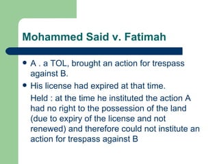 Mohammed Said v. Fatimah

   A . a TOL, brought an action for trespass
    against B.
   His license had expired at that time.
    Held : at the time he instituted the action A
    had no right to the possession of the land
    (due to expiry of the license and not
    renewed) and therefore could not institute an
    action for trespass against B
 