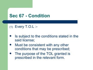 Sec 67 - Condition

(1)   Every T.O.L :-

     Is subject to the conditions stated in the
      said license;
     Must be consistent with any other
      conditions that may be prescribed;
     The purpose of the TOL granted is
      prescribed in the relevant form.
 