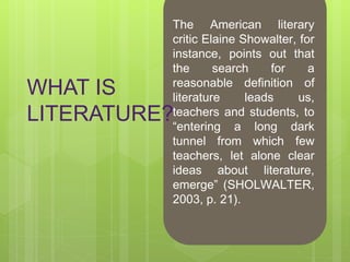 WHAT IS
LITERATURE?
The American literary
critic Elaine Showalter, for
instance, points out that
the search for a
reasonable definition of
literature leads us,
teachers and students, to
“entering a long dark
tunnel from which few
teachers, let alone clear
ideas about literature,
emerge” (SHOLWALTER,
2003, p. 21).
 