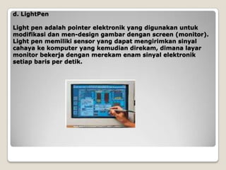 d. LightPen

Light pen adalah pointer elektronik yang digunakan untuk
modifikasi dan men-design gambar dengan screen (monitor).
Light pen memiliki sensor yang dapat mengirimkan sinyal
cahaya ke komputer yang kemudian direkam, dimana layar
monitor bekerja dengan merekam enam sinyal elektronik
setiap baris per detik.
 