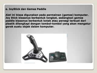 e. JoyStick dan Games Paddle

Alat ini biasa digunakan pada permainan (games) komputer.
Joy Stick biasanya berbentuk tongkat, sedangkan games
paddle biasanya berbentuk kotak atau persegi terbuat dari
plastik dilengkapi dengan tombol-tombol yang akan mengatur
gerak suatu objek dalam komputer.
 