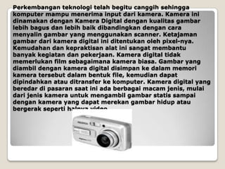Perkembangan teknologi telah begitu canggih sehingga
komputer mampu menerima input dari kamera. Kamera ini
dinamakan dengan Kamera Digital dengan kualitas gambar
lebih bagus dan lebih baik dibandingkan dengan cara
menyalin gambar yang menggunakan scanner. Ketajaman
gambar dari kamera digital ini ditentukan oleh pixel-nya.
Kemudahan dan kepraktisan alat ini sangat membantu
banyak kegiatan dan pekerjaan. Kamera digital tidak
memerlukan film sebagaimana kamera biasa. Gambar yang
diambil dengan kamera digital disimpan ke dalam memori
kamera tersebut dalam bentuk file, kemudian dapat
dipindahkan atau ditransfer ke komputer. Kamera digital yang
beredar di pasaran saat ini ada berbagai macam jenis, mulai
dari jenis kamera untuk mengambil gambar statis sampai
dengan kamera yang dapat merekan gambar hidup atau
bergerak seperti halnya video.
 