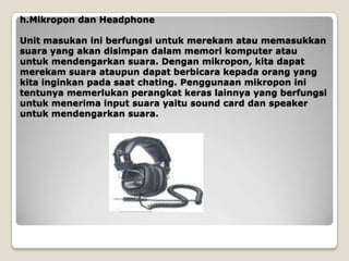 h.Mikropon dan Headphone

Unit masukan ini berfungsi untuk merekam atau memasukkan
suara yang akan disimpan dalam memori komputer atau
untuk mendengarkan suara. Dengan mikropon, kita dapat
merekam suara ataupun dapat berbicara kepada orang yang
kita inginkan pada saat chating. Penggunaan mikropon ini
tentunya memerlukan perangkat keras lainnya yang berfungsi
untuk menerima input suara yaitu sound card dan speaker
untuk mendengarkan suara.
 
