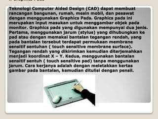 i. Graphics Pads

Teknologi Computer Aided Design (CAD) dapat membuat
rancangan bangunan, rumah, mesin mobil, dan pesawat
dengan menggunakan Graphics Pads. Graphics pads ini
merupakan input masukan untuk menggambar objek pada
monitor. Graphics pads yang digunakan mempunyai dua jenis.
Pertama, menggunakan jarum (stylus) yang dihubungkan ke
pad atau dengan memakai bantalan tegangan rendah, yang
pada bantalan tersebut terdapat permukaan membrane
sensitif sentuhan ( touch sensitive membrane surface).
Tegangan rendah yang dikirimkan kemudian diterjemahkan
menjadi koordinat X – Y. Kedua, menggunakan bantalan
sensitif sentuh ( touch sensitive pad) tanpa menggunakan
jarum. Cara kerjanya adalah dengan meletakkan kertas
gambar pada bantalan, kemudian ditulisi dengan pensil.
 