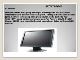 OUTPUT DEVICE
a. Monitor

Monitor adalah alatr yang berfungsi menampilkan dua data atau
informasi dalam bentuk teks atau grafik. Terdapat bermacam-macam
jenis monitor. jenis yang paling terpopuler, yaitu Cathode Ray
Tube (CRT) yang berbentuk tabung dan Flat Panel / Liquid Crystal
Display (LCD) yang memiliki bentuk permukaan datar sehingga lebih
praktis.
 