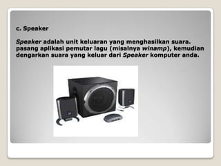 c. Speaker

Speaker adalah unit keluaran yang menghasilkan suara.
pasang aplikasi pemutar lagu (misalnya winamp), kemudian
dengarkan suara yang keluar dari Speaker komputer anda.
 