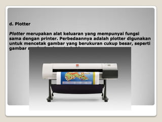 d. Plotter

Plotter merupakan alat keluaran yang mempunyai fungsi
sama dengan printer. Perbedaannya adalah plotter digunakan
untuk mencetak gambar yang berukuran cukup besar, seperti
gambar mesin dan konstruksi bangunan.
 