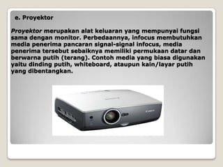 e. Proyektor

Proyektor merupakan alat keluaran yang mempunyai fungsi
sama dengan monitor. Perbedaannya, infocus membutuhkan
media penerima pancaran signal-signal infocus, media
penerima tersebut sebaiknya memiliki permukaan datar dan
berwarna putih (terang). Contoh media yang biasa digunakan
yaitu dinding putih, whiteboard, ataupun kain/layar putih
yang dibentangkan.
 