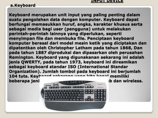 INPUT DEVICE
a.Keyboard

Keyboard merupakan unit input yang paling penting dalam
suatu pengolahan data dengan komputer. Keyboard dapat
berfungsi memasukkan huruf, angka, karakter khusus serta
sebagai media bagi user (pengguna) untuk melakukan
perintah-perintah lainnya yang diperlukan, seperti
menyimpan file dan membuka file. Penciptaan keyboard
komputer berasal dari model mesin ketik yang diciptakan dan
dipatentkan oleh Christopher Latham pada tahun 1868, Dan
pada tahun 1887 diproduksi dan dipasarkan oleh perusahan
Remington. Keyboard yang digunakanan sekarang ini adalah
jenis QWERTY, pada tahun 1973, keyboard ini diresmikan
sebagai keyboard standar ISO (International Standar
Organization). Jumlah tombol pada keyboard ini berjumlah
104 tuts. Keyboard sekarang yang kita kenal memiliki
beberapa jenis port, yaitu port serial, ps2, usb dan wireless.
 
