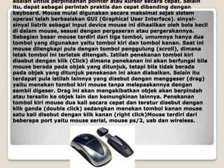 adalah untuk perpindahan pointer atau kursor secara cepat. Selain
itu, dapat sebagai perintah praktis dan cepat dibanding dengan
keyboard. Mouse mulai digunakan secara maksimal sejak sistem
operasi telah berbasiskan GUI (Graphical User Interface). sinyal-
sinyal listrik sebagai input device mouse ini dihasilkan oleh bola kecil
di dalam mouse, sesuai dengan pergeseran atau pergerakannya.
Sebagian besar mouse terdiri dari tiga tombol, umumnya hanya dua
tombol yang digunakan yaitu tombol kiri dan tombol kanan. Saat ini
mouse dilengkapi pula dengan tombol penggulung (scroll), dimana
letak tombol ini terletak ditengah. Istilah penekanan tombol kiri
disebut dengan klik (Click) dimana penekanan ini akan berfungsi bila
mouse berada pada objek yang ditunjuk, tetapi bila tidak berada
pada objek yang ditunjuk penekanan ini akan diabaikan. Selain itu
terdapat pula istilah lainnya yang disebut dengan menggeser (drag)
yaitu menekan tombol kiri mouse tanpa melepaskannya dengan
sambil digeser. Drag ini akan mengakibatkan objek akan berpindah
atau tersalin ke objek lain dan kemungkinan lainnya. Penekanan
tombol kiri mouse dua kali secara cepat dan teratur disebut dengan
klik ganda (double click) sedangkan menekan tombol kanan mouse
satu kali disebut dengan klik kanan (right click)Mouse terdiri dari
beberapa port yaitu mouse serial, mouse ps/2, usb dan wireless.
 
