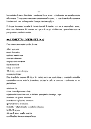 - 416 -
interpretación de datos, diagnóstico y monitorización de tareas y a continuación una autoalimentación
del programa. El programa proporciona respuestas sobre los temas y es capaz de explicar las respuestas.
Permiten asistir en el análisis y resolución de problemas complejos.
El ejemplo típico es un buscador de Internet (aprende de las direcciones que se visitan y busca temas y
direcciones relacionadas). En resumen son capaces de recoger la información y guardarla en memoria,
para próximas consultas o usuarios.
9.6.2 ABIERTAS: INTERNET (9, 16)
Entre las más conocidas se pueden destacar:
vídeo conferencia
correo electrónico
conferencia electrónica
mensajería electrónica
congresos virtuales (17-21)
hipertexto en red
trabajo cooperativo
videotexto o videoconferencia
revistas electrónicas
Estas tecnologías escapan del objeto del trabajo, pero sus características y capacidades coinciden
mayoritariamente con las de las herramientas cerradas, las cuales se enumeran a continuación por sus
posibilidades:
autoformación
formación en el puesto de trabajo
disponibilidad de informaciones de diferente tipología en todo tiempo y lugar
interacción con grandes audiencias
interactividad bajo control del usuario
apertura: redes de información
flexibilidad y adaptación a las necesidades del alumno
facilidad de acceso
sistemas de apoyo para los usuarios
rentabilidad en tiempo, costes y esfuerzos
 