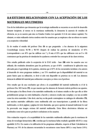 - 506 -
11.6 ESTUDIOS RELACIONADOS CON LA ACEPTACIÓN DE LOS
MATERIALES MULTIMEDIA
Uno de los indicadores que demuestra que la tecnología multimedia se encuentra en un nivel de desarrollo
bastante incipiente, al menos en la enseñanza multimedia, lo demuestra la ausencia de estudios de
eficiencia, no ya en nuestro país sino en Estados Unidos (ver apartado 11.4 de este mismo capítulo). No
obstante, se están realizando ciertos sondeos entre los usuarios que ya empiezan a dar un esbozo en cuanto
a su aceptación e idoneidad.
Es de resaltar el estudio del profesor Díez (9) en que preguntaba a los alumnos de la asignatura
Cronobiología (cursos 95/96 y 96/97) después de realizar las prácticas de simulación: el 67%
(correspondiente a un 42% que las califican con 7 y 8 más el 23% que las calificaron con un 9 o 10)
contestaron que las prácticas de simulación les ayudaron a entender los conceptos de las clases teóricas.
Otro estudio publicado sobre la aceptación de la EAO ácido - base (26) entre los usuarios una vez
utilizada, dio resultados alentadores para los profesores, ya que el 64% consideraron la aplicación muy
adecuada para el aprendizaje de la química, mientras que el 67% de los encuestados incitaban a los autores
al desarrollo de otros programas similares, y un 75% manifestó que la disponibilidad del material es un
punto básico para su utilización, es decir si sólo está disponible en prácticas no es útil. Los alumnos
destacan la utilidad del material para sedimentar conceptos ya vistos con el profesor.
Otro estudio que da una conclusión que afecta a la aceptabilidad del material multimedia es el de la
profesora Dra. MJ García (72), en que muestra que los alumnos de farmacia todavía prefieren sus apuntes,
las fotocopias o los libros frente a los materiales multimedia; en el mismo estudio se dice que ello se debe
probablemente porque no estén habituados a hacerlo y entonces resulta más complejo y no tan accesible
como los otros materiales. Cabe decir, aún hoy en día puede contemplarse en catálogos de editoriales (73),
que muchos materiales calificados como multimedia sólo son transcripciones a pantalla de los libros
tradicionales, es decir páginas y páginas de texto ilustradas, que poco aportan al manual tradicional, lo cual
ha provocado una imagen errónea del material multimedia. Estos libros electrónicos deberían ser
nombrados como tal es para no producir confusiones en los usuarios.
Otra evaluación respecto a la aceptabilidad de los materiales multimedia utilizados para la enseñanza de
temas de tecnología farmacéutica (16), concluía que la enseñanza había resultado agradable (62.6%) o muy
agradable (5.3%). En cuanto a la calificación de los programas utilizados, respecto al Basic Calculations in
Pharmacy un 74% de los alumnos encuestados lo encontraron como bueno (60%) o muy bueno (14%).
 