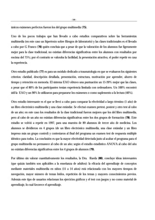 - 508 -
únicos exámenes perfectos fueron los del grupo multimedia (75).
Uno de los pocos trabajos que han llevado a cabo estudios comparativos sobre las herramientas
multimedia (en este caso un hipertexto sobre Riesgos de laboratorio) y las clases tradicionales es el llevado
a cabo por G Franco (76) quién concluía que a pesar de que la valoración de los alumnos fue ligeramente
mejor para la clase tradicional, no existían diferencias significativas entre los alumnos con resultados por
encima del 75%; por el contrario se valoraba la facilidad, la presentación atractiva, el poder repetir en casa
la experiencia.
Otro estudio publicado (77) es para un módulo dedicado a traumatología en que se evaluaron los siguientes
criterios: claridad, descripción detallada, presentación, estructura, motivación por aprender, ahorro de
tiempo y retención en memoria. El sistema EAO obtuvo una puntuación un 15-20% mejor que las clases,
a pesar que el 80% de los participantes tenían experiencia limitada con ordenadores. Un 100% encontró
útil la EAO y un 90% lo utilizaron para prepararse los exámenes o como suplemento a la lectura (40%).
Otro estudio interesante es el que se llevó a cabo para comparar la efectividad a largo término (1 año) de
un libro electrónico multimedia y una clase estándar. Se efectuó examen pretest, postest y otro test al cabo
de un año; en este caso los resultados de la clase tradicional fueron mejores que los del libro multimedia,
pero al cabo de un año no existían diferencias significativas entre los dos grupos de formación (78). Este
estudio se volvió a repetir en 1997, para una muestra de 89 alumnos de tercer año de medicina. Los
alumnos se dividieron en 4 grupos (de un libro electrónico multimedia, una clase estándar y un libro
impreso más un grupo control) y contestaron al final del programa un examen test de respuesta múltiple
idéntico para todos. La conclusión es que la mayor efectividad detectada justo al acabar el programa para el
grupo multimedia no permanece al cabo de un año; según el estudio estadístico ANOVA al cabo del año
no existían diferencias significativas entre los 4 grupos de alumnos (79).
Por último sin valorar cuantitativamente los resultados, la Dra. Rueda (80), concluye ideas interesantes
(que quizás también son aplicables a la enseñanza de adultos): la eficacia del aprendizaje de conceptos
mediante materiales multimedia en niños (11 a 14 años) está relacionada con los mayores tiempos de
navegación, mayor número de temas leídos, repetición de los temas y mayores conocimientos previos.
Además este tipo de usuarios relacionan los ejercicios gráficos y el test con juegos y no como material de
aprendizaje, lo cual favorece el aprendizaje.
 