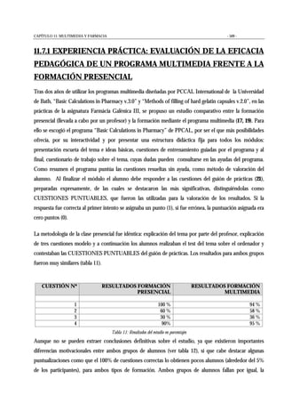 CAPÍTULO 11: MULTIMEDIA Y FARMACIA - 509 -
11.7.1 EXPERIENCIA PRÁCTICA: EVALUACIÓN DE LA EFICACIA
PEDAGÓGICA DE UN PROGRAMA MULTIMEDIA FRENTE A LA
FORMACIÓN PRESENCIAL
Tras dos años de utilizar los programas multimedia diseñadas por PCCAL International de la Universidad
de Bath, “Basic Calculations in Pharmacy v.3.0” y “Methods of filling of hard gelatin capsules v.2.0”, en las
prácticas de la asignatura Farmàcia Galènica III, se propuso un estudio comparativo entre la formación
presencial (llevada a cabo por un profesor) y la formación mediante el programa multimedia (17, 19). Para
ello se escogió el programa “Basic Calculations in Pharmacy” de PPCAL, por ser el que más posibilidades
ofrecía, por su interactividad y por presentar una estructura didáctica fija para todos los módulos:
presentación escueta del tema e ideas básicas, cuestiones de entrenamiento guiadas por el programa y al
final, cuestionario de trabajo sobre el tema, cuyas dudas pueden consultarse en las ayudas del programa.
Como resumen el programa puntúa las cuestiones resueltas sin ayuda, como método de valoración del
alumno. Al finalizar el módulo el alumno debe responder a las cuestiones del guión de prácticas (21),
preparadas expresamente, de las cuales se destacaron las más significativas, distinguiéndolas como
CUESTIONES PUNTUABLES, que fueron las utilizadas para la valoración de los resultados. Si la
respuesta fue correcta al primer intento se asignaba un punto (1), si fue errónea, la puntuación asignada era
cero puntos (0).
La metodología de la clase presencial fue idéntica: explicación del tema por parte del profesor, explicación
de tres cuestiones modelo y a continuación los alumnos realizaban el test del tema sobre el ordenador y
contestaban las CUESTIONES PUNTUABLES del guión de prácticas. Los resultados para ambos grupos
fueron muy similares (tabla 11).
CUESTIÓN Nº RESULTADOS FORMACIÓN
PRESENCIAL
RESULTADOS FORMACIÓN
MULTIMEDIA
1 100 % 94 %
2 60 % 58 %
3 30 % 36 %
4 90% 95 %
Tabla 11: Resultados del estudio en porcentajes
Aunque no se pueden extraer conclusiones definitivas sobre el estudio, ya que existieron importantes
diferencias motivacionales entre ambos grupos de alumnos (ver tabla 12), sí que cabe destacar algunas
puntualizaciones como que el 100% de cuestiones correctas lo obtienen pocos alumnos (alrededor del 5%
de los participantes), para ambos tipos de formación. Ambos grupos de alumnos fallan por igual, la
 