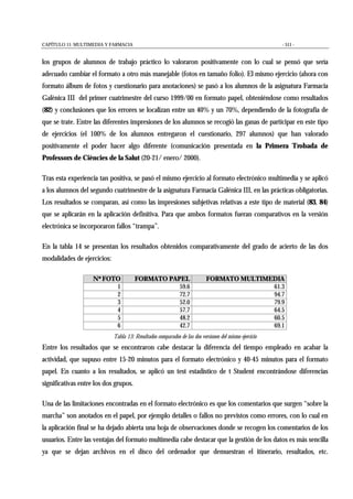 CAPÍTULO 11: MULTIMEDIA Y FARMACIA - 511 -
los grupos de alumnos de trabajo práctico lo valoraron positivamente con lo cual se pensó que sería
adecuado cambiar el formato a otro más manejable (fotos en tamaño folio). El mismo ejercicio (ahora con
formato álbum de fotos y cuestionario para anotaciones) se pasó a los alumnos de la asignatura Farmacia
Galènica III del primer cuatrimestre del curso 1999/00 en formato papel, obteniéndose como resultados
(82) y conclusiones que los errores se localizan entre un 40% y un 70%, dependiendo de la fotografía de
que se trate. Entre las diferentes impresiones de los alumnos se recogió las ganas de participar en este tipo
de ejercicios (el 100% de los alumnos entregaron el cuestionario, 297 alumnos) que han valorado
positivamente el poder hacer algo diferente (comunicación presentada en la Primera Trobada de
Professors de Ciències de la Salut (20-21/ enero/ 2000).
Tras esta experiencia tan positiva, se pasó el mismo ejercicio al formato electrónico multimedia y se aplicó
a los alumnos del segundo cuatrimestre de la asignatura Farmacia Galénica III, en las prácticas obligatorias.
Los resultados se comparan, así como las impresiones subjetivas relativas a este tipo de material (83, 84)
que se aplicarán en la aplicación definitiva. Para que ambos formatos fueran comparativos en la versión
electrónica se incorporaron fallos “trampa”.
En la tabla 14 se presentan los resultados obtenidos comparativamente del grado de acierto de las dos
modalidades de ejercicios:
Nº FOTO FORMATO PAPEL FORMATO MULTIMEDIA
1 59.6 61.3
2 72.7 94.7
3 52.0 79.9
4 57.7 64.5
5 48.2 60.5
6 42.7 69.1
Tabla 13: Resultados comparados de las dos versiones del mismo ejercicio
Entre los resultados que se encontraron cabe destacar la diferencia del tiempo empleado en acabar la
actividad, que supuso entre 15-20 minutos para el formato electrónico y 40-45 minutos para el formato
papel. En cuanto a los resultados, se aplicó un test estadístico de t Student encontrándose diferencias
significativas entre los dos grupos.
Una de las limitaciones encontradas en el formato electrónico es que los comentarios que surgen “sobre la
marcha” son anotados en el papel, por ejemplo detalles o fallos no previstos como errores, con lo cual en
la aplicación final se ha dejado abierta una hoja de observaciones donde se recogen los comentarios de los
usuarios. Entre las ventajas del formato multimedia cabe destacar que la gestión de los datos es más sencilla
ya que se dejan archivos en el disco del ordenador que demuestran el itinerario, resultados, etc.
 