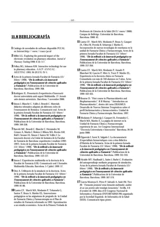 - 512 -
11.8 BIBLIOGRAFÍA
1 Catálogo de novedades de software disponible PCCAL
en Internet:http:// www://coacs/pccal
2 Miller LG. Exploring the potencial impact of the
electronic revolution on pharmacy education. Journal of
Pharmacy Teaching 1998; 6 (3): 3-7.
3 Felkey BG, Johnson KW. Interactive technology for use
in pharmacy education. AACP- ANNUAL -
MEETING. 1993; 94 (JULY): IV-1.
4 Actes de la primera Jornada Facultat de Farmàcia (13/
febrer/ 1998). “De la reflexió a la innovació
pedagògica en l’ensenyament de ciències aplicades
a Farmàcia”. Publicacions de la Universitat de
Barcelona. Barcelona. 1999: 268.
5 Rodríguez JL. Presentació d’experiències d’innovació
docent universitària amb suport Multimèdia. IV Jornada
sobre docència universitària.. Barcelona, 7 novembre 2000.
6 Simon J, Blanché C, Vallés J, Benedí C. Materials
didàctics telemàtics adaptats als diferents cicles de
l’ensenyament de Botànica. Comunicació oral. Actes de
la primera Jornada Facultat de Farmàcia (13/ febrer/
1998). “De la reflexió a la innovació pedagògica en
l’ensenyament de ciències aplicades a Farmàcia”.
Publicacions de la Universitat de Barcelona. Barcelona.
1999: 349-358.
7 Barceló MC, Benedí C, Blanché C, Hernández M,
Gómez A, Martín J, Molero J, Ribera MA, Rovira AM,
Rull J, Seoane JA, Simon J, Suárez M, Vallés J. La
innovació docent a la Unitat de botànica de la Facultat
de Farmàcia de Barcelona: experiències i resultats (1992-
1997). Actes de la primera Jornada Facultat de Farmàcia
(13/ febrer/ 1998). “De la reflexió a la innovació
pedagògica en l’ensenyament de ciències aplicades
a Farmàcia”. Publicacions de la Universitat de
Barcelona. Barcelona. 1999: 152-157.
8 Simon J. Experiències multimèdia en la docència de la
Facultat de Farmàcia (UB). Comunicació oral. I Jornades
Multimèdia Educatiu. Barcelona. 5-7 juliol. 1999: 57.
9 Díez A. Utilització de la simulació en la docència. Actes
de la primera Jornada Facultat de Farmàcia (13/ febrer/
1998). “De la reflexió a la innovació pedagògica en
l’ensenyament de ciències aplicades a Farmàcia”.
Publicacions de la Universitat de Barcelona. Barcelona.
1999: 81-86.
10 Lastra CF, March MA, Modamio P, Tobaruela G,
Santos T, Braza A, Mariño EL. Innovaciones
pedagógicas en las asignaturas de pregrado de la Unidad
de Farmacia Clínica y Farmacoterapia en el Plan de
estudios de Farmacia reformado en 1992: Aproximación
a un estudio económico. Actas de la Primera Trobada de
Professors de Ciències de la Salut (20-21/ enero/ 2000).
Campus de Bellvitge. Universitat de Barcelona.
Barcelona. 2000: 42.
11 Lastra CF, March MA, Modamio P, Braza A, Gasquet
JA, Oliva M, Poveda R, Sebarroja J, Mariño E.
Incorporación de nuevas tecnologías de enseñanza en la
unidad de Farmacia Clínica y Farmacoterapia. Actes de la
primera Jornada Facultat de Farmàcia (13/ febrer/
1998). “De la reflexió a la innovació pedagògica en
l’ensenyament de ciències aplicades a Farmàcia”.
Publicacions de la Universitat de Barcelona. Barcelona.
1999: 257-264.
12 Lastra CF, March MA, Modamio P, Amadó P,
Blanchart M, Gascón P, Miró A, Travé P, Mariño EL.
Experiencia en la docencia clínica en Farmacia
Comunitaria con más de 350 alumnos en 2 años. Actes
de la primera Jornada Facultat de Farmacia (13/ febrer/
1998). “De la reflexió a la innovació pedagògica en
l’ensenyament de ciències aplicades a Farmàcia”.
Publicacions de la Universitat de Barcelona. Barcelona.
1999: 432-435.
13 Bourne D. “First course in Pharmacokinetics and
Biopharmaceutics”. R B Murray: “ Introduction on
Pharmacokinetics”, dentro del curso ERASMUS:
Desarrollo de Nuevos Sistemas Terapéuticos sobre el
perfil biofarmacéutico y farmacocinético. Unidad de
Farmacia Clínica y Farmacoterapia. Barcelona. 1997.
14 Modamio P, Sebarroja J, Gasquet JA, Fernández C,
March MA, Mariño E. La página de internet en la
Unidad de Farmacia Clínica y Farmacoterapia:
experiencia de uso. 1er Congreso Internacional:
“Docencia Universitaria e Innovación” Barcelona, 26-28
junio 2000.
15 Figuerola I, Sorní X, Salgado I. La documentació
d’especialitats farmacèutiques com a eina didàctica
d’Història de la Farmàcia. Actas de la primera Jornada
Facultat de Farmàcia (13/ febrer/ 1998). “De la reflexió
a la innovació pedagògica en l’ensenyament de
ciències aplicades a Farmàcia”. Publicacions de la
Universitat de Barcelona. Barcelona. 1999: 241-243.
16 Alcalde MT, Haulbault L, Suñer J, Barbé C. Evaluación
del autoaprendizaje mediante programas de simulación.
Actas de la primera Jornada Facultat de Farmàcia (13/
febrer/ 1998). “De la reflexió a la innovació
pedagògica en l’ensenyament de ciències aplicades
a Farmàcia”. Publicacions de la Universitat de
Barcelona. Barcelona. 1999: 567-574.
17 García Montoya E, Pérez P, Salvadó A, Suñé JM, Ticó
JR: “Formación presencial versus formación multimedia: análisis
de un caso práctico sobre tecnología farmacéutica”, Sevilla, 4-6
d’octubre de 1999, dins el II Congreso Nacional de
Informática y Farmacia (INFORFARMA’99) organizado
por la Sociedad Española de Informática de la Salud
(SEIS). Comunicació tipus pòster.
 
