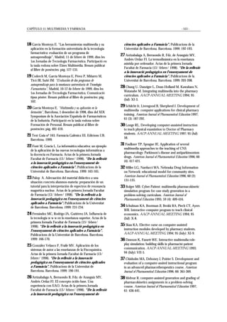 CAPÍTULO 11: MULTIMEDIA Y FARMACIA - 513 -
18 García Montoya E. “Las herramientas multimedia y su
aplicación en la formación universitaria de la tecnología
farmacéutica: evaluación de un programa de
autoaprendizaje”, Madrid, 11 de febrer de 1999, dins les
1as Jornadas de Tecnología Farmacéutica. Participació en
la taula rodona sobre Eines Multimèdia. Resum publicat
al llibre de ponències: pàg. 127-135.
19 Coderch M, García Montoya E, Pérez P, Miñarro M,
Ticó JR, Suñé JM: “Evaluación de dos programas de
autoaprendizaje para la enseñanza universitaria de Tecnología
Farmacéutica”, Madrid, 10-12 de febrer de 1999, dins les
1as Jornadas de Tecnología Farmacéutica. Comunicació
tipus pòster. Resum publicat al llibre de ponències: pàg.
162.
20 García Montoya E. “Multimedia y su aplicación en la
formación”, Barcelona, 1 desembre de 1998, dins del XIX
Symposium de la Asociación Española de Farmacéuticos
de la Industria. Participació en la taula rodona sobre
Formación de Personal. Resum publicat al llibre de
ponències: pàg. 401-410.
21 Text Guia nº 163. Farmàcia Galènica III. Edicions UB.
Barcelona. 1999.
22 Font M, Gracia L. La informática educativa: un ejemplo
de la aplicación de las nuevas tecnologías informáticas a
la docencia en Farmacia. Actas de la primera Jornada
Facultat de Farmacia (13/ febrer/ 1998). “De la reflexió
a la innovació pedagògica en l’ensenyament de
ciències aplicades a Farmàcia”. Publicacions de la
Universitat de Barcelona. Barcelona. 1999: 163-165.
23 Palop A. Adecuación del material didáctico a una
situación concreta alumnos-materia: preparación de un
tutorial para la interpretación de espectros de resonancia
magnética nuclear. Actas de la primera Jornada Facultat
de Farmacia (13/ febrer/ 1998). “De la reflexió a la
innovació pedagògica en l’ensenyament de ciències
aplicades a Farmàcia”. Publicacions de la Universitat
de Barcelona. Barcelona. 1999: 231-234.
24 Fernández MC, Rodrigo JA, Gutiérrez JA. Influencia de
la tecnología w w w en la enseñanza superior. Actas de la
primera Jornada Facultat de Farmacia (13/ febrer/
1998). “De la reflexió a la innovació pedagògica en
l’ensenyament de ciències aplicades a Farmàcia”.
Publicacions de la Universitat de Barcelona. Barcelona.
1999: 166-170.
25 González Velasco F, Fraile MV. Aplicación de los
sistemas de autor a las enseñanzas de la Físcoquímica.
Actas de la primera Jornada Facultat de Farmacia (13/
febrer/ 1998). “De la reflexió a la innovació
pedagògica en l’ensenyament de ciències aplicades
a Farmàcia”. Publicacions de la Universitat de
Barcelona. Barcelona. 1999: 190-191.
26 Arrizabalaga A, Berraondo R, Fdz. de Aranguiz MY,
Andrés Ordaz FJ. El concepto ácido-base. Una
experiencia con EAO. Actas de la primera Jornada
Facultat de Farmacia (13/ febrer/ 1998). “De la reflexió
a la innovació pedagògica en l’ensenyament de
ciències aplicades a Farmàcia”. Publicacions de la
Universitat de Barcelona. Barcelona. 1999: 192-193.
27 Arrizabalaga A, Berraondo R, Fdz. de Aranguiz MY,
Andrés Ordaz FJ. La termodinámica en la enseñanza
asistida por ordenador. Actas de la primera Jornada
Facultat de Farmacia (13/ febrer/ 1998). “De la reflexió
a la innovació pedagògica en l’ensenyament de
ciències aplicades a Farmàcia”. Publicacions de la
Universitat de Barcelona. Barcelona. 1999: 203-208.
28 Chung U, Danziger L, Dean-Holland M, Kawahara N,
Watanabe M. Integrating multimedia into the pharmacy
curriculum. AACP-ANNUAL-MEETING 1994; 95
(Jul): XI-3.
29 Schilcht Jr, Livengood B, Sherpherd J. Development of
multimedia computer applications for clinical pharmacy
training. American Journal of Pharmaceutical Education 1997;
61 (3): 187-292.
30 Longe RL. Developing computer-asssisted instruction
to teach physical examintion to Doctor of Pharmacy
students. AACP-ANNUAL-MEETING 1997; 95 (Jul):
58.
31 Faulkner TP, Sprague JE. Application of several
multimedia approaches to the teaching of CNS
pharmacology: Parkinson’s disease and antiparkinsonism
drugs. American Journal of Pharmaceutical Education 1996; 60
(4): 417-421.
32 Miller LG, Narducci WA. Nebraska Drug Information
on Network: educational model for community sites.
American Journal of Pharmaceutical Education 1996; 60 (2):
131-135.
33 Bolger MB. Cyber Patient: multimedia pharmacokinetic
simulation program for case study generation in a
problem-solving curriculum. American Journal of
Pharmaceutical Education 1995; 59 (4): 409-416.
34 Schulman KA, Bootman Jl, Brokk RA, Piech CT, Ayers
WR. Interactive computer program to teach clinical
economics. AACP-ANNUAL-MEETING 1994; 95
(Jul): X-8.
35 Skau KA. Elective curse on computer-assisted
instruction modules developed by pharmacy students.
AACP-ANNUAL-MEETING 1994; 95 (July): XI-9.
36 Dawson K, Fassett WE. Interactive multiemdia role-
play simulation: building skills in pharmacist-patient
communication. AACP-ANNUAL-MEETING 1993;
94 (July): VII-5.
37 Chisholm MA, Dehoney J, Poirier S. Development and
evaluation of a computer-assited instructional program
in an advanced pharmacotherapeutics course. American
Journal of Pharmaceutical Education 1996; 60: 365-369.
38 Mehvar R. computer-assisted generation and grading of
pharmacokinetics assignments in a problem-solving
course. American Journal of Pharmaceutical Education 1997;
61: 436-441.
 