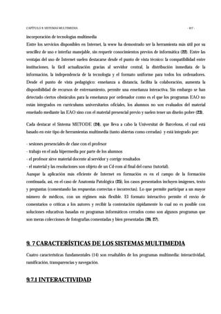 CAPÍTULO 9: SISTEMAS MULTIMEDIA - 417 -
incorporación de tecnologías multimedia
Entre los servicios disponibles en Internet, la www ha demostrado ser la herramienta más útil por su
sencillez de uso e interfaz manejable, sin requerir conocimientos previos de informática (22). Entre las
ventajas del uso de Internet suelen destacarse desde el punto de vista técnico: la compatibilidad entre
instituciones, la fácil actualización gracias al servidor central, la distribución inmediata de la
información, la independencia de la tecnología y el formato uniforme para todos los ordenadores.
Desde el punto de vista pedagógico: enseñanza a distancia, facilita la colaboración, aumenta la
disponibilidad de recursos de entrenamiento, permite una enseñanza interactiva. Sin embargo se han
detectado ciertos obstáculos para la enseñanza por ordenador como es el que los programas EAO no
están integrados en currículums universitarios oficiales, los alumnos no son evaluados del material
enseñado mediante las EAO sino con el material presencial previo y suelen tener un diseño pobre (23).
Cada destacar el Sistema METODE (24), que lleva a cabo la Universitat de Barcelona, el cual está
basado en este tipo de herramientas multimedia (tanto abiertas como cerradas) y está integrado por:
- sesiones presenciales de clase con el profesor
- trabajo en el aula hipermedia por parte de los alumnos
- el profesor sirve material docente al servidor y corrige resultados
- el material y las resoluciones son objeto de un Cd-rom al final del curso (tutorial).
Aunque la aplicación más eficiente de Internet en formación es en el campo de la formación
continuada, así, en el caso de Anatomía Patológica (25), los casos presentados incluyen imágenes, texto
y preguntas (comentando las respuestas correctas e incorrectas). Lo que permite participar a un mayor
número de médicos, con un régimen más flexible. El formato interactivo permite el envío de
comentarios o críticas a los autores y recibir la contestación rápidamente lo cual no es posible con
soluciones educativas basadas en programas informáticos cerrados como son algunos programas que
son meras colecciones de fotografías comentadas y bien presentadas (26, 27).
9. 7 CARACTERÍSTICAS DE LOS SISTEMAS MULTIMEDIA
Cuatro características fundamentales (14) son resaltables de los programas multimedia: interactividad,
ramificación, transparencias y navegación.
9.7.1 INTERACTIVIDAD
 