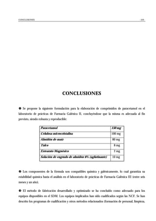 CONCLUSIONES - 519 -
CONCLUSIONES
! Se propone la siguiente formulación para la elaboración de comprimidos de paracetamol en el
laboratorio de prácticas de Farmacia Galénica II, concluyéndose que la misma es adecuada al fin
previsto, siendo robusta y reproducible:
Paracetamol 150 mg
Celulosa microcristalina 100 mg
Almidón de maíz 80 mg
Talco 8 mg
Estearato Magnésico 2 mg
Solución de engrudo de almidón 6% (aglutinante) 10 mg
" Los componentes de la fórmula son compatibles química y galénicamente, lo cual garantiza su
estabilidad química hasta el análisis en el laboratorio de prácticas de Farmacia Galénica III (entre seis
meses y un año).
# El método de fabricación desarrollado y optimizado se ha concluido como adecuado para los
equipos disponibles en el SDM. Los equipos implicados han sido cualificados según las NCF. Se han
descrito los programas de cualificación y otros métodos relacionados (formación de personal, limpieza,
 