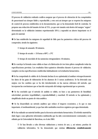 CONCLUSIONES - 521 -
El proceso de validación realizado conlleva asegurar que el proceso de obtención de los comprimidos
de paracetamol sea siempre fiable y reproducible, y esto será así siempre que se respeten los márgenes
de control de proceso establecidos en la documentación, que se ha demostrado fácil de controlar. Se
propone una reducción del tamaño de lote al 75%, ya que este tamaño está dentro del margen “seguro”
determinado en la validación (mínimo experimentado 50%) y supondrá un ahorro importante en el
gasto de material.
$ Se han establecido los márgenes de seguridad de fallo para los parámetros críticos del proceso de
compresión, siendo los siguientes:
% tiempo de amasado: 20 minutos.
& tiempo de secado: < 24 horas a 40ºC ± 2ºC
' tiempo de mezclado de las sustancias extragranulares: 10 minutos.
( Se concluye la fórmula como válida en base a la fabricación de tres lotes piloto cumpliendo todas las
especificaciones previstas. Los resultados físico-químicos obtenidos durante el proceso de validación,
cumplen con las especificaciones establecidas habitualmente en la industria farmacéutica.
) Se ha comprobado la validez de la fórmula (incluso la no optimizada) al analizar retrospectivamente
los datos de las guías de elaboración de los alumnos de 3 cursos académicos. Se ha detectado una
mejora con los cambios que se ha ido introduciendo en las nuevas ediciones del método, que
incorporan las conclusiones que se han ido extrayendo del trabajo experimental que se presenta.
* Se ha concluido que el método de análisis es válido, en base a sus parámetros de linealidad,
selectividad, precisión (repetibilidad y reproducibilidad) y exactitud. El método se ha optimizado y
simplificado desde un punto de vista analítico.
+ Se ha desarrollado un método analítico que reduce el impacto económico, y lo que es más
importante, el medioambiental, ya que han sido sustituidos reactivos orgánicos por agua desionizada.
, Se ha realizado un material inédito para la docencia universitaria farmacéutica. El referido material ha
dado lugar a una aplicación informática multimedia que ha sido convenientemente contrastada y será
editado por la Universidad de Barcelona, en el año 2001:
% Se han llevado a cabo diversas validaciones y testeos de uso, y, así mismo, pruebas de
validación informática. Se ha demostrado que existían diferencias estadísticamente
 