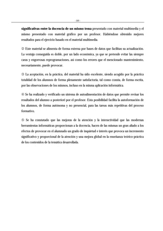- 522 -
significativas entre la docencia de un mismo tema presentado con material multimedia y el
mismo presentado con material gráfico por un profesor. Habiéndose obtenido mejores
resultados para el ejercicio basado en el material multimedia.
& Este material se alimenta de forma externa por bases de datos que facilitan su actualización.
La ventaja conseguida es doble, por un lado económica, ya que se pretende evitar las siempre
caras y engorrosas reprogramaciones, así como los errores que el mencionado mantenimiento,
necesariamente, puede provocar.
' La aceptación, en la práctica, del material ha sido excelente, siendo acogido por la práctica
totalidad de los alumnos de forma plenamente satisfactoria, tal como consta, de forma escrita,
por las observaciones de los mismos, incluso en la misma aplicación informática.
- Se ha realizado y verificado un sistema de autoalimentación de datos que permite revisar los
resultados del alumno a posteriori por el profesor. Esta posibilidad facilita la autoformación de
los alumnos, de forma autónoma y no presencial, para las tareas más repetitivas del proceso
formativo.
. Se ha constatado que las mejoras de la atención y la interactividad que las modernas
herramientas informáticas proporcionan a la docencia, hacen de las mismas un gran aliado a los
efectos de provocar en el alumnado un grado de inquietud e interés que provoca un incremento
significativo y proporcional de la atención y una mejora global en la enseñanza teórico-práctica
de los contenidos de la temática desarrollada.
 