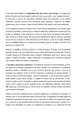- 418 -
Se denomina interactividad a la reciprocidad entre una acción y una reacción. Una máquina que
permite al usuario hacerle una pregunta o pedir un servicio y que conteste es una “máquina interactiva”.
La interacción es una de las características educativas básicas más potenciada con los sistemas
multimedia y permite al usuario buscar información, tomar decisiones y responder a las distintas
propuestas que ofrece el sistema. Aunque la interactividad no debe asumirse como mejor aprendizaje.
Con los programas interactivos el alumno mira lo que le interesa, profundizando en los detalles, según
sus intereses personales. La interacción que consigue la multimedia, es básicamente la misma que la que
permite un ordenador, si bien apoyada con recursos de vídeo. Existe una diferencia clara frente al
vídeo, del que no se discute su gran valor para mostrar ordenadamente aspectos, relaciones, contenidos
de un tema que no puede ser vivido directamente por los alumnos, ya que la tecnología multimedia
ofrece la posibilidad además de ver únicamente determinadas partes de un equipo en función de los
intereses de los alumnos (10).
Respecto a la acción, se trata de la posición y/o actitud del alumno. El alumno toma las decisiones
principales, decide cómo y por donde desea moverse a través de la información almacenada. De hecho
el usuario navega por la información, hojea el volumen, deteniéndose donde más le interese, yendo
después a cualquier otro punto. Aunque normalmente los programas para la formación ocupacional
suelen adoptar modelos más clásicos o programados.
La reacción o retroacción o feed-back es el resultado de incorporar el control informático al vídeo.
Los méritos de la enseñanza programada son de sobra conocidos en la transmisión de conocimientos
claramente cerrados y delimitados, por lo que el nivel de interacción que permite la unión de las
tecnologías está asegurado. Si bien el nivel de retroacción en multimedia está bastante limitado, en
cuanto al control de interacción máquina - persona, lo importante es que tal retroacción conduzca o
pueda conducir a partes nuevas, alejadas y complejas del sistema total de comunicación. Es decir,
cuando se produce un error, el programa conduzca su interacción hacia el repaso una parte del temario
anterior o bien a explicar en qué ha consistido el error y dar explicaciones adicionales. Otros autores
(28) reiteran que el feed-back para ser efectivo ha de ser inmediato y además contener información
sobre la respuesta del usuario.
Aunque la retroacción multimedia puede ser igual de detallada que la exclusivamente informática, lo
habitual es que sea más sencilla (básicamente, elección del menú, acompañada de estrategias simples de
ramificación, presentación de ítems al azar, escaso o nulo índice de análisis de la respuesta del usuario,
etc.). A pesar de ser una retroalimentación elemental, la sensación de interacción que se produce en el
usuario es muy alta debido, por un lado, a la combinación con imágenes y a su variedad que han sido
 