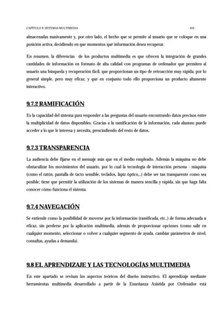 CAPÍTULO 9: SISTEMAS MULTIMEDIA - 419 -
almacenadas masivamente y, por otro lado, el hecho que se permite al usuario que se coloque en una
posición activa, decidiendo en que momentos qué información desea recuperar.
En resumen, la diferencias de los productos multimedia es que ofrecen la integración de grandes
cantidades de información en formato de alta calidad con programas de ordenador que permiten al
usuario una búsqueda y recuperación fácil, que proporcionan un tipo de retroacción muy rápida, por lo
general simple, pero muy eficaz, y que en conjunto todo ello proporciona un producto altamente
interactivo.
9.7.2 RAMIFICACIÓN
Es la capacidad del sistema para responder a las preguntas del usuario encontrando datos precisos entre
la multiplicidad de datos disponibles. Gracias a la ramificación de la información, cada alumno puede
acceder a lo que le interesa y necesita, prescindiendo del resto de datos.
9.7.3 TRANSPARENCIA
La audiencia debe fijarse en el mensaje más que en el medio empleado. Además la máquina no debe
obstaculizar los movimientos del usuario, por lo cual la tecnología de interacción persona - máquina
(como el ratón, pantalla de tacto sensible, teclados, lápiz óptico,..) debe ser tan transparente como sea
posible; tiene que permitir la utilización de los sistemas de manera sencilla y rápida, sin que haga falta
conocer cómo funciona el sistema.
9.7.4 NAVEGACIÓN
Se entiende como la posibilidad de moverse por la información (ramificada, etc..) de forma adecuada u
eficaz, sin perderse por la aplicación multimedia, además de proporcionar opciones (como salir en
cualquier momento, seleccionar o volver a cualquier segmento de ayuda, cambiar parámetros de nivel,
consultas, ayudas a demanda).
9.8 EL APRENDIZAJE Y LAS TECNOLOGÍAS MULTIMEDIA
En este apartado se revisan los aspectos teóricos del diseño instructivo. El aprendizaje mediante
herramientas multimedia desarrollado a partir de la Enseñanza Asistida por Ordenador está
 