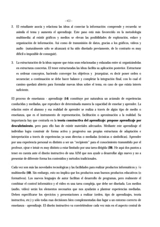 - 422 -
2. El estudiante asocia y relaciona las ideas al conectar la información: comprende y recuerda: se
asimila el tema y aumenta el aprendizaje. Este paso está más favorecido en la metodología
multimedia: al existir gráficos y medios se elevan las posibilidades de exploración, enlace y
organización de información. Así como de transmisión de datos, gracias a los gráficos, vídeos y
audio (naturalmente sólo se alcanzará si ha sido diseñado previamente, de lo contrario es muy
difícil o imposible de conseguir).
3. La estructuración de la ideas supone que éstas sean relacionadas y enlazadas entre sí: organizándolas
en estructuras concretas. El tener estructuradas las ideas facilita su aplicación posterior. Estructurar
es ordenar conceptos, haciendo converger los objetivos y jerarquizar, es decir poner orden o
secuenciar; a continuación se debe hacer balance y completar la integración final, con lo cual el
camino quedará abierto para formular nuevas ideas sobre el tema, en caso de que exista interés
suficiente.
El proceso de enseñanza - aprendizaje (14) constituye por naturaleza un acúmulo de experiencias
conducidas y mediadas, que reproduce de determinada manera la capacidad de enseñar y aprender. La
relación entre el alumno y esa realidad de aprender se realiza a través de algún tipo de medio o
enseñanza, que es el instrumento de representación, facilitación o aproximación a la realidad. Su
importancia hay que centrarla en la teoría constructiva del aprendizaje: propone aprendizaje por
descubrimiento, pero para ello han de existir materiales adecuados. Mediante este aprendizaje el
individuo logra construir de forma activa y progresiva sus propias estructuras de adaptación e
interpretación a través de experiencias ya sean directas o mediadas (icónicas o simbólicas). Aprender
por una experiencia personal es distinto a ser un “recipiente” para el conocimiento transmitido por el
profesor, ojear e intuir es muy distinto a estar limitado por una tarea dirigida (28). He aquí dos puntos a
tener en cuenta ante el diseño instructivo de una AIM que nos ayude a desarrollar algo nuevo y no a
presentar de diferente forma los contenidos y métodos tradicionales.
Cada vez son más las novedades tecnológicas y las facilidades para realizar productos informáticos y /o
multimedia (10). Sin embargo, esto no implica que los productos sean buenos productos educativos (o
formativos). Los nuevos lenguajes de autor facilitan el desarrollo de programas, pero realmente el
combinar el control informático y el vídeo es una tarea compleja, que debe ser diseñada. Los medios
(audio, vídeo) serán los elementos necesarios que nos ayudarán a plantear experiencias mediadas.
Deben especificarse los ejercicios y presentaciones a realizar (orden, tipo de aprendizajes, teoría
instructiva, etc.) y sólo todas esas decisiones bien complementadas dan lugar a un entorno correcto de
enseñanza - aprendizaje. El diseño instructivo va convirtiéndose cada vez más en el aspecto central de
 