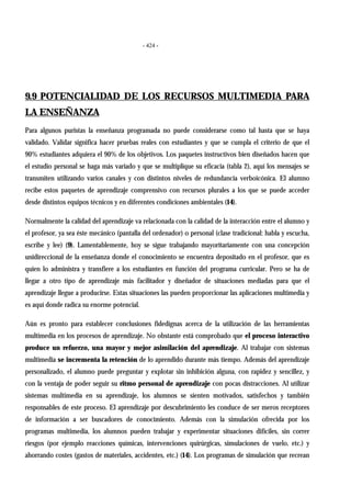 - 424 -
9.9 POTENCIALIDAD DE LOS RECURSOS MULTIMEDIA PARA
LA ENSEÑANZA
Para algunos puristas la enseñanza programada no puede considerarse como tal hasta que se haya
validado. Validar significa hacer pruebas reales con estudiantes y que se cumpla el criterio de que el
90% estudiantes adquiera el 90% de los objetivos. Los paquetes instructivos bien diseñados hacen que
el estudio personal se haga más variado y que se multiplique su eficacia (tabla 2), aquí los mensajes se
transmiten utilizando varios canales y con distintos niveles de redundancia verboicónica. El alumno
recibe estos paquetes de aprendizaje comprensivo con recursos plurales a los que se puede acceder
desde distintos equipos técnicos y en diferentes condiciones ambientales (14).
Normalmente la calidad del aprendizaje va relacionada con la calidad de la interacción entre el alumno y
el profesor, ya sea éste mecánico (pantalla del ordenador) o personal (clase tradicional: habla y escucha,
escribe y lee) (9). Lamentablemente, hoy se sigue trabajando mayoritariamente con una concepción
unidireccional de la enseñanza donde el conocimiento se encuentra depositado en el profesor, que es
quien lo administra y transfiere a los estudiantes en función del programa curricular. Pero se ha de
llegar a otro tipo de aprendizaje más facilitador y diseñador de situaciones mediadas para que el
aprendizaje llegue a producirse. Estas situaciones las pueden proporcionar las aplicaciones multimedia y
es aquí donde radica su enorme potencial.
Aún es pronto para establecer conclusiones fidedignas acerca de la utilización de las herramientas
multimedia en los procesos de aprendizaje. No obstante está comprobado que el proceso interactivo
produce un refuerzo, una mayor y mejor asimilación del aprendizaje. Al trabajar con sistemas
multimedia se incrementa la retención de lo aprendido durante más tiempo. Además del aprendizaje
personalizado, el alumno puede preguntar y explotar sin inhibición alguna, con rapidez y sencillez, y
con la ventaja de poder seguir su ritmo personal de aprendizaje con pocas distracciones. Al utilizar
sistemas multimedia en su aprendizaje, los alumnos se sienten motivados, satisfechos y también
responsables de este proceso. El aprendizaje por descubrimiento les conduce de ser meros receptores
de información a ser buscadores de conocimiento. Además con la simulación ofrecida por los
programas multimedia, los alumnos pueden trabajar y experimentar situaciones difíciles, sin correr
riesgos (por ejemplo reacciones químicas, intervenciones quirúrgicas, simulaciones de vuelo, etc.) y
ahorrando costes (gastos de materiales, accidentes, etc.) (14). Los programas de simulación que recrean
 