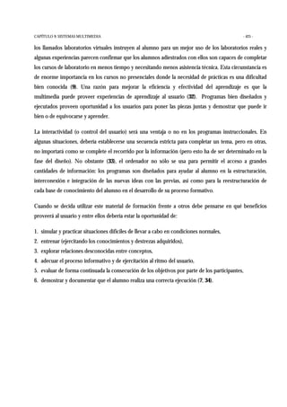 CAPÍTULO 9: SISTEMAS MULTIMEDIA - 425 -
los llamados laboratorios virtuales instruyen al alumno para un mejor uso de los laboratorios reales y
algunas experiencias parecen confirmar que los alumnos adiestrados con ellos son capaces de completar
los cursos de laboratorio en menos tiempo y necesitando menos asistencia técnica. Esta circunstancia es
de enorme importancia en los cursos no presenciales donde la necesidad de prácticas es una dificultad
bien conocida (9). Una razón para mejorar la eficiencia y efectividad del aprendizaje es que la
multimedia puede proveer experiencias de aprendizaje al usuario (32). Programas bien diseñados y
ejecutados proveen oportunidad a los usuarios para poner las piezas juntas y demostrar que puede ir
bien o de equivocarse y aprender.
La interactividad (o control del usuario) será una ventaja o no en los programas instruccionales. En
algunas situaciones, debería establecerse una secuencia estricta para completar un tema, pero en otras,
no importará como se complete el recorrido por la información (pero esto ha de ser determinado en la
fase del diseño). No obstante (33), el ordenador no sólo se usa para permitir el acceso a grandes
cantidades de información: los programas son diseñados para ayudar al alumno en la estructuración,
interconexión e integración de las nuevas ideas con las previas, así como para la reestructuración de
cada base de conocimiento del alumno en el desarrollo de su proceso formativo.
Cuando se decida utilizar este material de formación frente a otros debe pensarse en qué beneficios
proveerá al usuario y entre ellos debería estar la oportunidad de:
1. simular y practicar situaciones difíciles de llevar a cabo en condiciones normales,
2. entrenar (ejercitando los conocimientos y destrezas adquiridos),
3. explorar relaciones desconocidas entre conceptos,
4. adecuar el proceso informativo y de ejercitación al ritmo del usuario,
5. evaluar de forma continuada la consecución de los objetivos por parte de los participantes,
6. demostrar y documentar que el alumno realiza una correcta ejecución (7, 34).
 