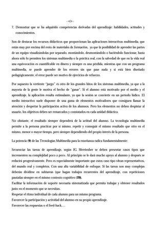 - 426 -
7. Demostrar que se ha adquirido competencias derivadas del aprendizaje: habilidades, actitudes y
conocimientos.
Son de destacar los recursos didácticos que proporcionan las aplicaciones interactivas multimedia, que
están muy por encima del resto de materiales de formación, ya que la posibilidad de aprender las partes
de un equipo visualizándolas por separado, montándolo, desmontándolo o haciéndolo funcionar, hasta
ahora sólo lo permiten los sistemas multimedia o la práctica real, con la salvedad de que en la vida real
una equivocación es cuantificable en dinero y siempre es una pérdida, mientras que con un programa
multimedia, se puede aprender de los errores sin que pase nada y si está bien diseñado
pedagógicamente, el error puede ser motivo de ejercicios de refuerzo.
Por supuesto la vertiente “juego” es otro de los grandes hitos de los sistemas multimedia, ya que a la
mayoría de la gente le motiva el hecho de "ganar". Si el alumno está motivado por el medio y el
aprendizaje, la aplicación resulta estimulante, ya que la sesión se convierte en un período lúdico. El
medio interactivo suele disponer de una gama de elementos motivadores que consiguen llamar la
atención y despertar la participación activa de los alumnos. Pero los elementos no deben despistar al
usuario, los objetivos deben ser remarcados y constatados en cada unidad didáctica.
No obstante, el resultado siempre dependerá de la actitud del alumno. La tecnología multimedia
permite a la persona practicar por sí mismo, repetir y conseguir el mismo resultado que otro en el
mismo, menor o mayor tiempo, pero siempre dependiendo del propio interés de la persona.
La potencia (9) de las Tecnologías Multimedia para la enseñanza radica fundamentalmente:
Secuenciar las tareas de aprendizaje, según JG Merrienber se deben presentar casos tipos que
incrementen su complejidad poco a poco. Al principio se le dará mucho apoyo al alumno y después se
reducirá progresivamente. Pero es especialmente importante que estos caso tipo s4ean representativos,
del mundo real y completos. Con una alta variabilidad de enfoque. Si las tareas son muy complejas
deberán dividirse en subtareas (que hagan trabajos recurrentes del aprendizaje, con repeticiones
pautadas siempre en el mismo contexto cognitivo (29).
Facilitar la información de soporte necesaria sistematizada que permita trabajar y obtener resultados
justo en el momento que se necesitan.
Respetar el ritmo individual de cada alumno para un mismo programa.
Favorecer la participación y actividad del alumno en su propio aprendizaje.
Favorecer las respuestas o el feed-back,…
 