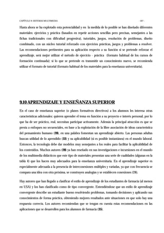 CAPÍTULO 9: SISTEMAS MULTIMEDIA - 427 -
Hasta ahora se ha explotado esta potencialidad y en la medida de lo posible se han diseñado diferentes
materiales: ejercicios y práctica (basados en repetir acciones sencillas pero precisas, semejantes a las
fichas tradicionales con dificultad progresiva), tutoriales, juegos, resolución de problemas, diseño
combinado, con un núcleo tutorial reforzado con ejercicios prácticas, juegos y problemas a resolver.
Las recomendaciones pertinentes para su aplicación respecto a su función si se pretende reforzar el
aprendizaje, será mejor utilizar el método de ejercicio - práctica (formato habitual de los cursos de
formación continuada); si lo que se pretende es transmitir un conocimiento nuevo, se recomienda
utilizar el formato de tutorial (formato habitual de los materiales para la enseñanza universitaria).
9.10 APRENDIZAJE Y ENSEÑANZA SUPERIOR
En el caso de enseñanza superior (o planes formativos directivos) a los alumnos les interesa otras
características adicionales: quieren aprender el tema en función a su proyecto e interés personal, por lo
que ha de ser práctico, real, necesitan participar activamente. Además la principal atracción es que se
presta a enfoques no secuenciales, en base a la explotación de la libre asociación de ideas característica
del pensamiento humano (28), en una palabra fomentan un aprendizaje abierto. Las personas adultas
buscan utilidad de lo aprendido (33) y su aplicabilidad (si es posible instantánea) en el mundo laboral.
Entonces, la tecnología debe dar modelos muy semejantes a los reales para facilitar la aplicabilidad de
los contenidos. Muchos autores (28) ya han reseñado en sus investigaciones e incursiones en el mundo
de los multimedia didácticos que este tipo de materiales presentan una serie de cualidades (algunas en la
tabla 4) que los hacen muy adecuados para la enseñanza universitaria. En el aprendizaje superior es
especialmente adecuada a la presencia de interconexiones múltiples y variadas, ya que con frecuencia se
compara una idea con otra próxima, se construyen analogías y se establecen conexiones (28).
Hay autores que han llegado a clasificar el estilo de aprendizaje de los estudiantes de farmacia (al menos
en USA) y los han clasificado como de tipo convergente. Entendiéndose que un estilo de aprendizaje
convergente describe un estudiante bueno resolviendo problemas, tomando decisiones y aplicando sus
conocimientos de forma práctica, obteniendo mejores resultados ante situaciones en que solo hay una
respuesta correcta. Los autores recomiendan que se tengan en cuenta estas recomendaciones en las
aplicaciones que se desarrollen para los alumnos de farmacia (35).
 