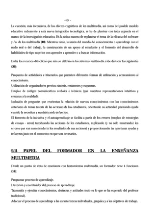 - 428 -
La cuestión, más inconcreta, de los efectos cognitivos de los multimedia, así como del posible modelo
educativo subyacente a esta nueva integración tecnológica, se ha de plantear con toda urgencia en el
marco de la investigación educativa. Es la única manera de replantear el tema de la eficacia del software
y /o de los multimedia (10). Mientras tanto, la unión del mundo del conocimiento o aprendizaje con el
nudo real o del trabajo, la construcción de un apoyo al estudiante y el fomento del desarrollo de
habilidades de tipo superior con aprender a aprender o a buscar información.
Entre los recursos didácticos que más se utilizan en los sistemas multimedia cabe destacar los siguientes
(36):
Propuesta de actividades e itinerarios que permiten diferentes formas de utilización y acercamiento al
conocimiento.
Utilización de organizadores previos: síntesis, resúmenes y esquemas.
Empleo de códigos comunicativos verbales e icónicos (que muestran representaciones intuitivas y
cercanas a la realidad).
Inclusión de preguntas que reorientan la relación de nuevos conocimientos con los conocimientos
anteriores de temas tutoría de las acciones de los estudiantes, orientando su actividad, prestando ayuda
cuando la necesitan y suministrando refuerzos.
El fomento de la iniciativa y el autoaprendizaje se facilita a partir de los errores (empleo de estrategias
de ensayo - error) tutorizando las acciones de los estudiantes, explicando (y no sólo mostrando) los
errores que van cometiendo (o los resultados de sus acciones) y proporcionando las oportunas ayudas y
refuerzos justo en el momento en que son necesarios.
9.11 PAPEL DEL FORMADOR EN LA ENSEÑANZA
MULTIMEDIA
Desde un punto de vista de enseñanza con herramientas multimedia, un formador tiene 4 funciones
(34):
Programar proceso de aprendizaje.
Dirección y coordinador del proceso de aprendizaje.
Transmitir y ejercitar conocimientos, destrezas y actitudes (esto es lo que se ha esperado del profesor
tradicional).
Adecuar el proceso de aprendizaje a las características individuales, grupales y a los objetivos de trabajo.
 
